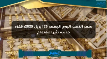 سعر الذهب اليوم الجمعة 25 أبريل 2025: قفزة جديدة تثير الاهتمام